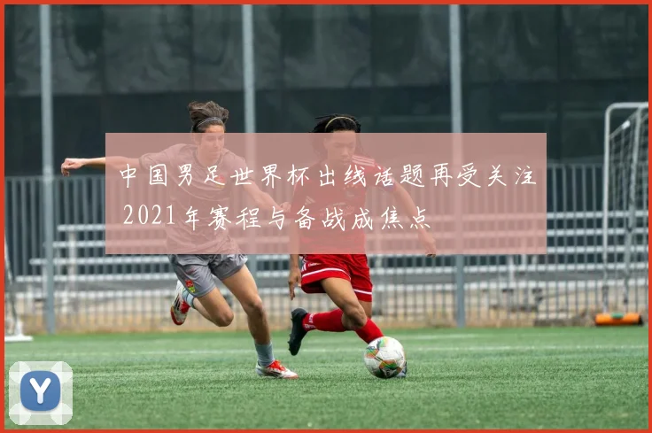 中国男足世界杯出线话题再受关注 2021年赛程与备战成焦点