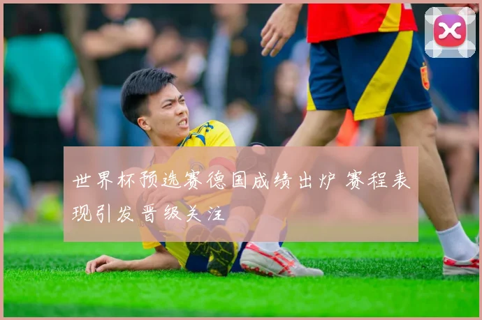 世界杯预选赛德国成绩出炉 赛程表现引发晋级关注
