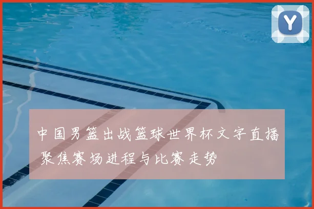 中国男篮出战篮球世界杯文字直播 聚焦赛场进程与比赛走势