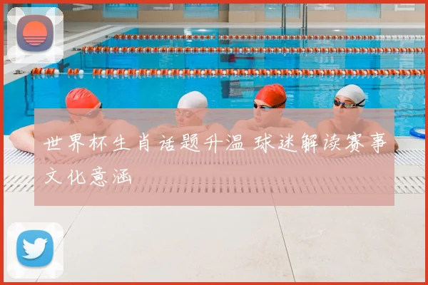 世界杯生肖话题升温 球迷解读赛事文化意涵