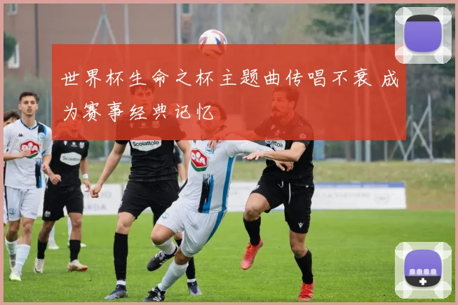 世界杯生命之杯主题曲传唱不衰 成为赛事经典记忆