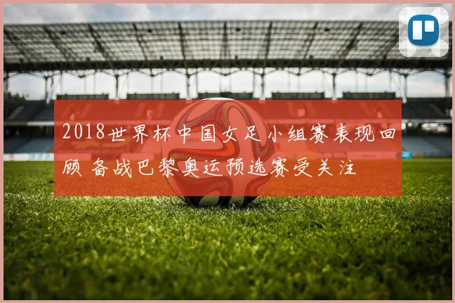 2018世界杯中国女足小组赛表现回顾 备战巴黎奥运预选赛受关注