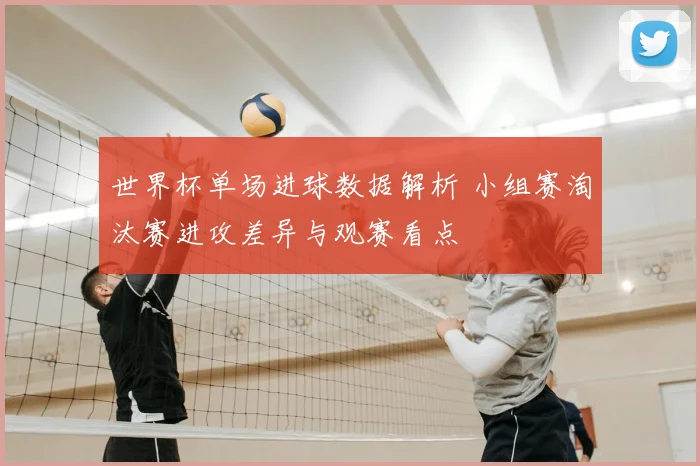世界杯单场进球数据解析 小组赛淘汰赛进攻差异与观赛看点