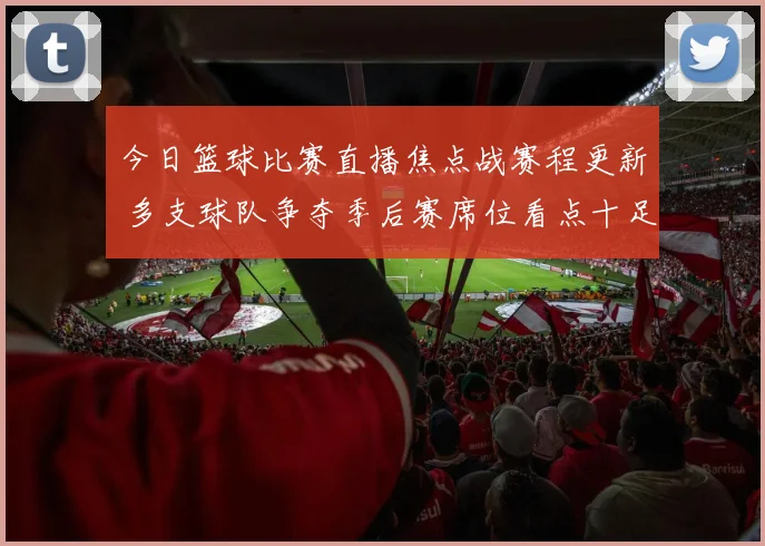 今日篮球比赛直播焦点战赛程更新 多支球队争夺季后赛席位看点十足