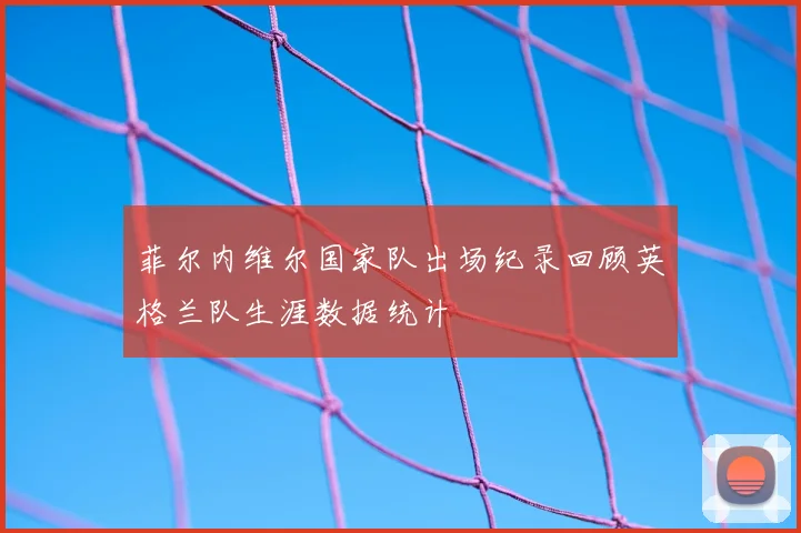 菲尔内维尔国家队出场纪录回顾英格兰队生涯数据统计