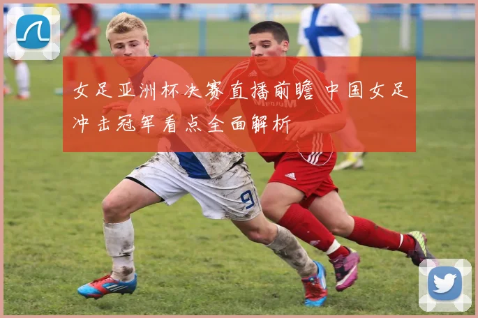 女足亚洲杯决赛直播前瞻 中国女足冲击冠军看点全面解析