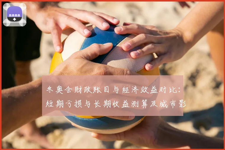 冬奥会财政账目与经济效益对比：短期亏损与长期收益测算及城市影响评估
