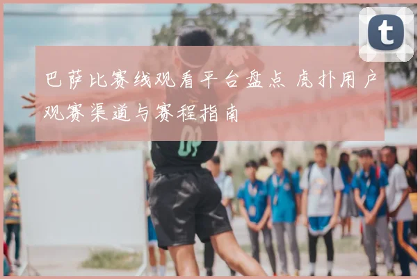 巴萨比赛线观看平台盘点 虎扑用户观赛渠道与赛程指南