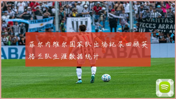 菲尔内维尔国家队出场纪录回顾英格兰队生涯数据统计