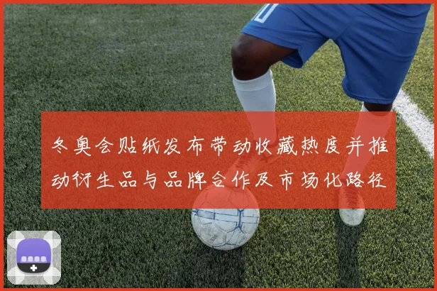 冬奥会贴纸发布带动收藏热度并推动衍生品与品牌合作及市场化路径