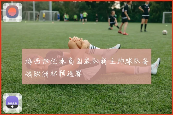 梅西担任冰岛国家队新主帅球队备战欧洲杯预选赛