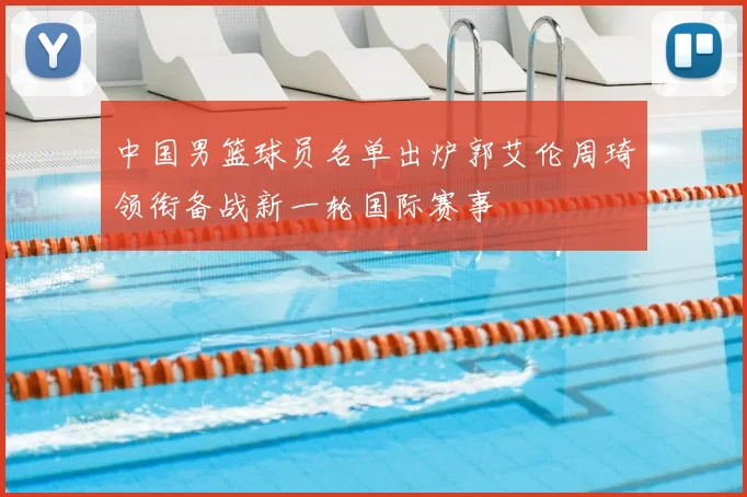 中国男篮球员名单出炉郭艾伦周琦领衔备战新一轮国际赛事