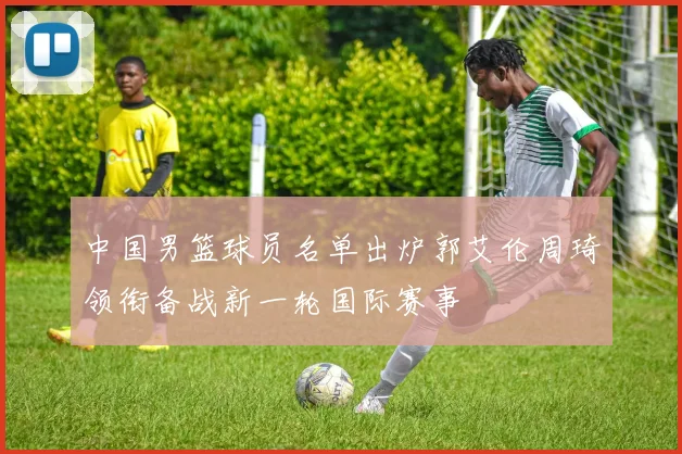 中国男篮球员名单出炉郭艾伦周琦领衔备战新一轮国际赛事