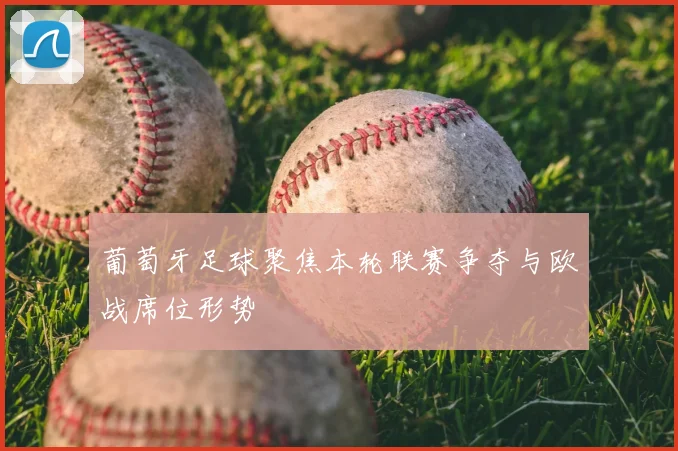 葡萄牙足球聚焦本轮联赛争夺与欧战席位形势