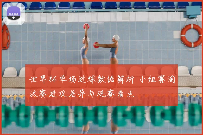 世界杯单场进球数据解析 小组赛淘汰赛进攻差异与观赛看点