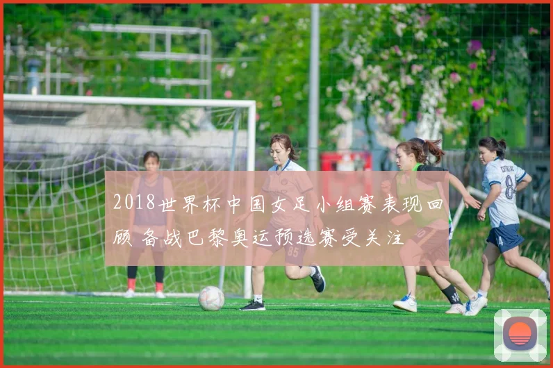 2018世界杯中国女足小组赛表现回顾 备战巴黎奥运预选赛受关注