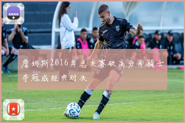 詹姆斯2016年总决赛砍高分率骑士夺冠成经典对决