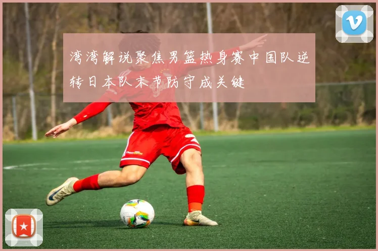 湾湾解说聚焦男篮热身赛中国队逆转日本队末节防守成关键