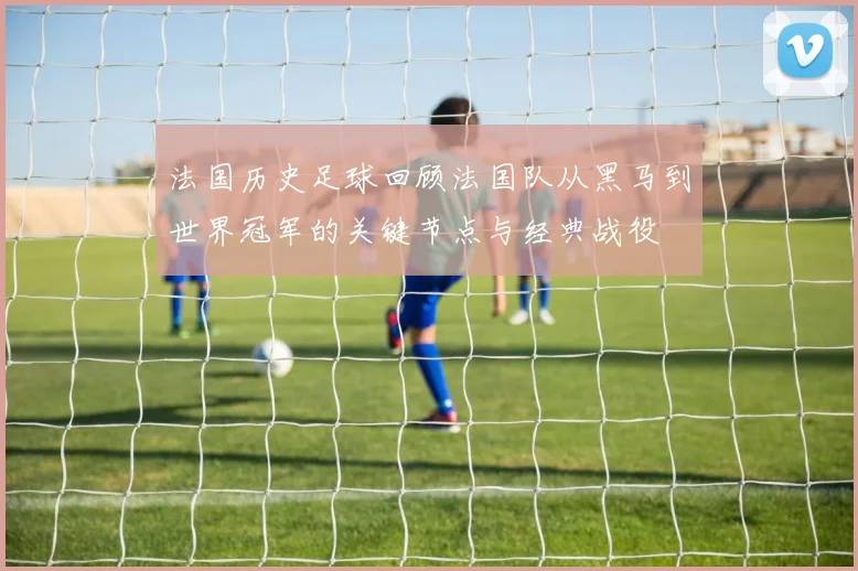 法国历史足球回顾法国队从黑马到世界冠军的关键节点与经典战役