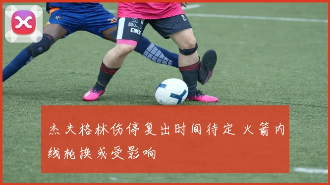 杰夫格林伤停复出时间待定 火箭内线轮换或受影响