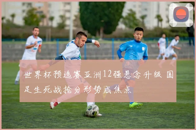 世界杯预选赛亚洲12强悬念升级 国足生死战抢分形势成焦点