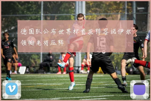 德国队公布世界杯首发阵容诺伊尔领衔老将压阵