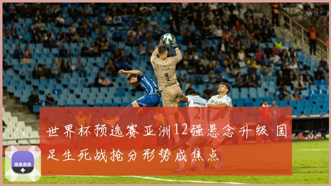 世界杯预选赛亚洲12强悬念升级 国足生死战抢分形势成焦点