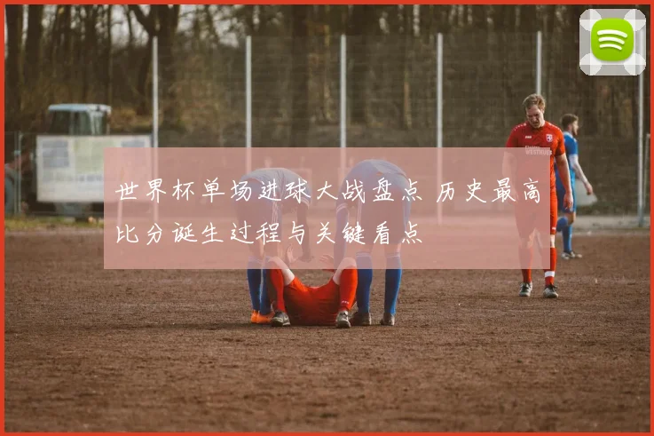 世界杯单场进球大战盘点 历史最高比分诞生过程与关键看点