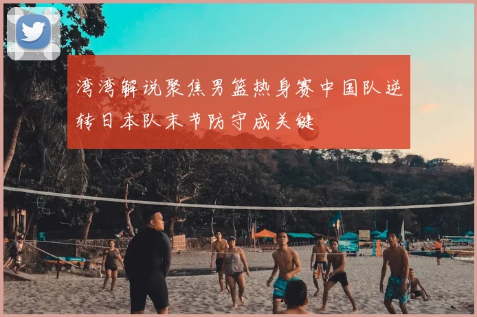 湾湾解说聚焦男篮热身赛中国队逆转日本队末节防守成关键