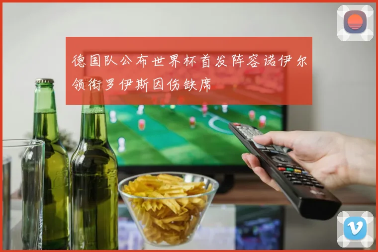 德国队公布世界杯首发阵容诺伊尔领衔罗伊斯因伤缺席