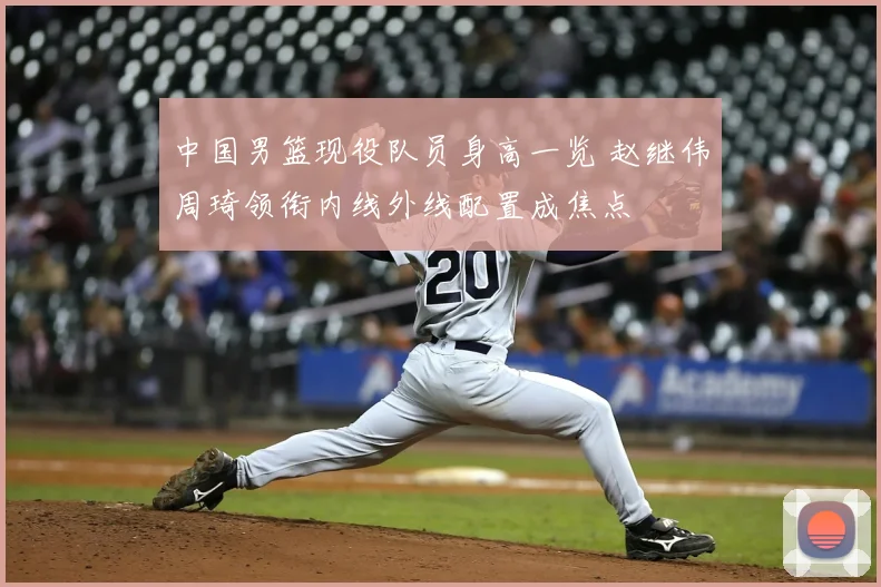 中国男篮现役队员身高一览 赵继伟周琦领衔内线外线配置成焦点