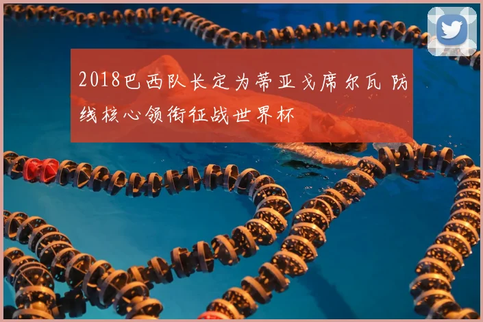 2018巴西队长定为蒂亚戈席尔瓦 防线核心领衔征战世界杯