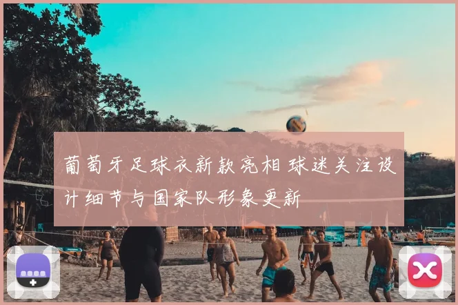 葡萄牙足球衣新款亮相 球迷关注设计细节与国家队形象更新