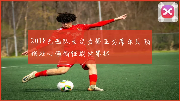 2018巴西队长定为蒂亚戈席尔瓦 防线核心领衔征战世界杯